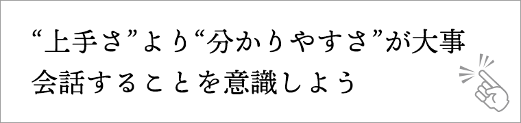 “上手さ”より“分かりやすさ”が大事。会話することを意識しよう